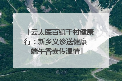 云太医百镇千村健康行：新乡义诊送健康 端午香囊传温情