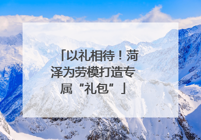 以礼相待！菏泽为劳模打造专属“礼包”