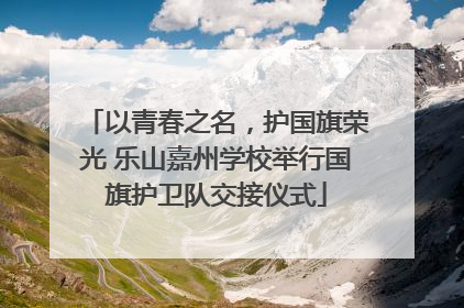 以青春之名,护国旗荣光 乐山嘉州学校举行国旗护卫队交接仪式