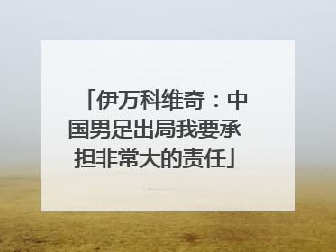 伊万科维奇：中国男足出局我要承担非常大的责任