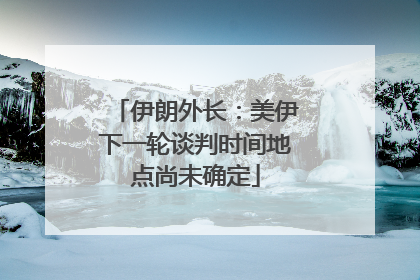 伊朗外长：美伊下一轮谈判时间地点尚未确定