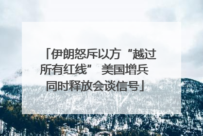 伊朗怒斥以方“越过所有红线” 美国增兵同时释放会谈信号