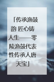 传承渔鼓韵 匠心铸人生——零陵渔鼓代表性传承人唐天宝