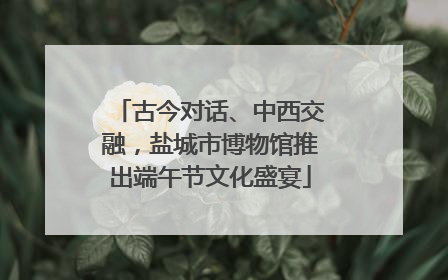 古今对话、中西交融，盐城市博物馆推出端午节文化盛宴