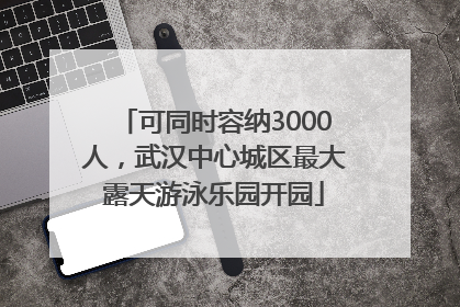 可同时容纳3000人，武汉中心城区最大露天游泳乐园开园