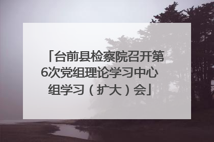 台前县检察院召开第6次党组理论学习中心组学习（扩大）会