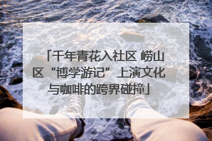 千年青花入社区 崂山区“博学游记”上演文化与咖啡的跨界碰撞