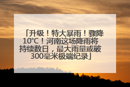 升级！特大暴雨！骤降10℃！河南这场降雨将持续数日，最大雨量或破300毫米极端纪录