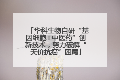 华科生物自研“基因细胞+中医药”创新技术，努力破解“天价抗癌”困局