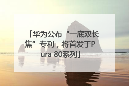 华为公布“一底双长焦”专利，将首发于Pura 80系列