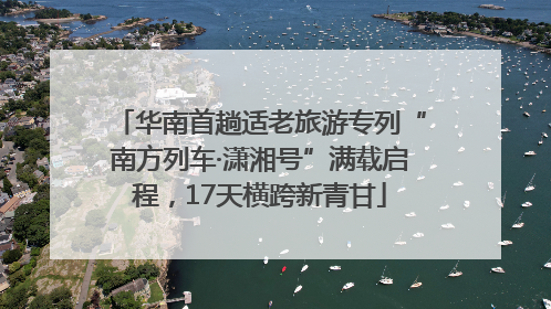 华南首趟适老旅游专列“南方列车·潇湘号”满载启程，17天横跨新青甘