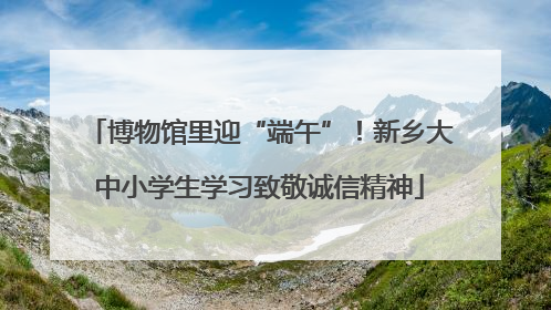 博物馆里迎“端午”！新乡大中小学生学习致敬诚信精神