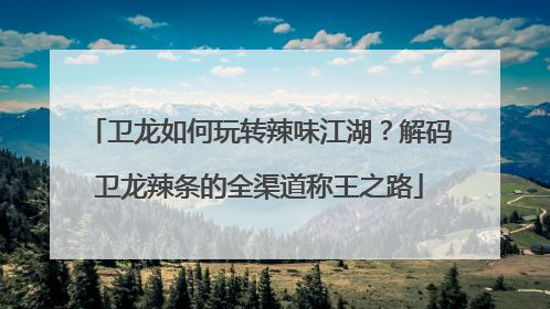 卫龙如何玩转辣味江湖？解码卫龙辣条的全渠道称王之路