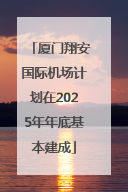 厦门翔安国际机场计划在2025年年底基本建成