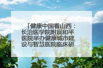 健康中国看山西：长治医学院附属和平医院举办健康城市建设与智慧医院临床研究能力提升交流会