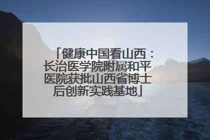 健康中国看山西：长治医学院附属和平医院获批山西省博士后创新实践基地