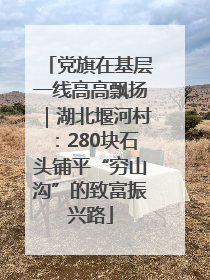 党旗在基层一线高高飘扬｜湖北堰河村：280块石头铺平“穷山沟”的致富振兴路