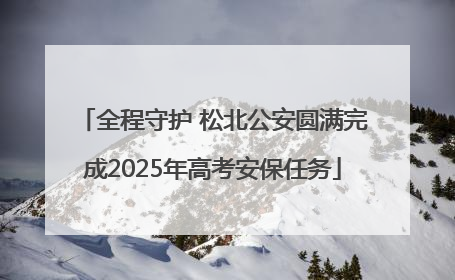 全程守护 松北公安圆满完成2025年高考安保任务