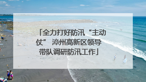 全力打好防汛“主动仗” 漳州高新区领导带队调研防汛工作