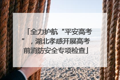 全力护航“平安高考”，湖北孝感开展高考前消防安全专项检查