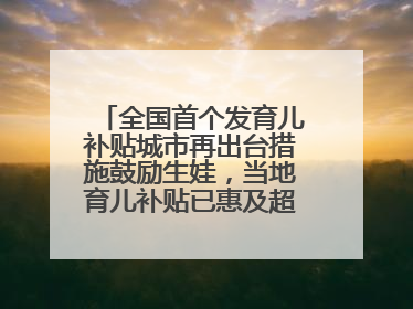 全国首个发育儿补贴城市再出台措施鼓励生娃，当地育儿补贴已惠及超1.2万人次