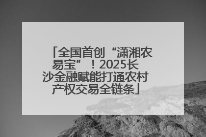 全国首创“潇湘农易宝”！2025长沙金融赋能打通农村产权交易全链条
