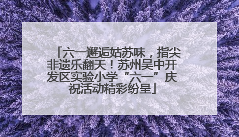六一邂逅姑苏味，指尖非遗乐翻天！苏州吴中开发区实验小学“六一”庆祝活动精彩纷呈