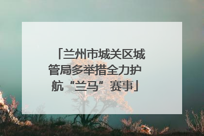 兰州市城关区城管局多举措全力护航“兰马”赛事