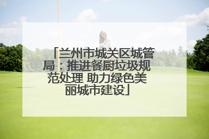 兰州市城关区城管局：推进餐厨垃圾规范处理 助力绿色美丽城市建设