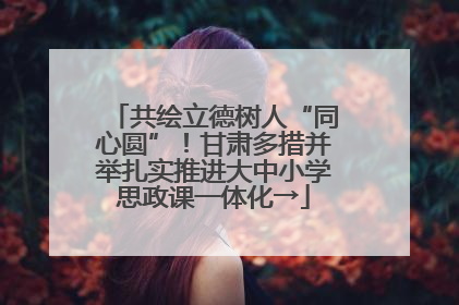 共绘立德树人“同心圆”！甘肃多措并举扎实推进大中小学思政课一体化→
