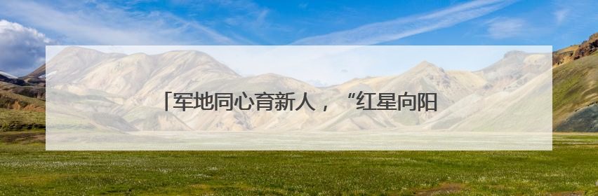 军地同心育新人，“红星向阳茁壮成长”红色教育活动举行