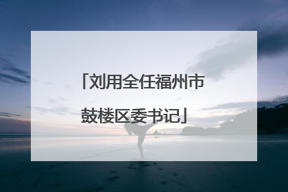 刘用全任福州市鼓楼区委书记