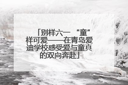 别样六一 “童”样可爱——在青岛爱迪学校感受爱与童真的双向奔赴