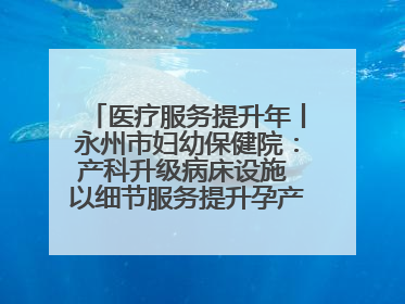 医疗服务提升年丨永州市妇幼保健院：产科升级病床设施 以细节服务提升孕产妇就医体验
