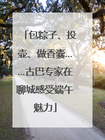 包粽子、投壶、做香囊……古巴专家在聊城感受端午魅力