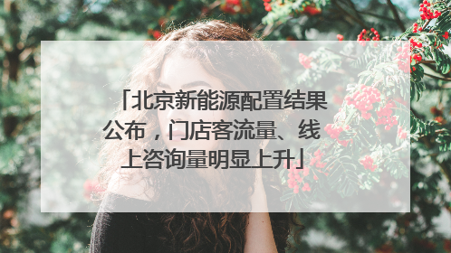 北京新能源配置结果公布，门店客流量、线上咨询量明显上升