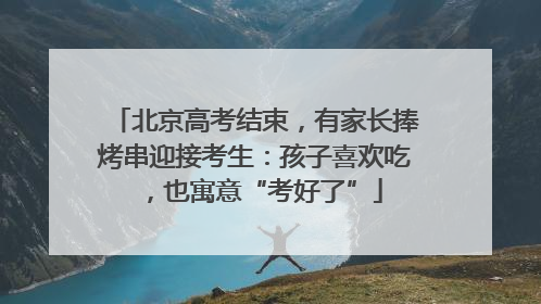 北京高考结束，有家长捧烤串迎接考生：孩子喜欢吃，也寓意“考好了”