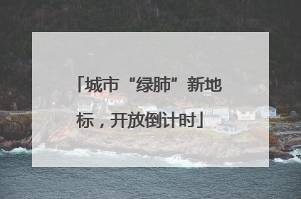城市“绿肺”新地标，开放倒计时