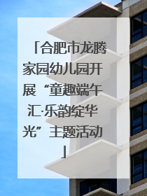 合肥市龙腾家园幼儿园开展“童趣端午汇·乐韵绽华光”主题活动