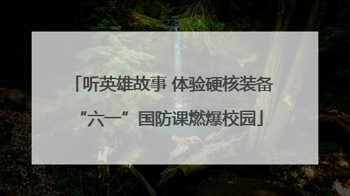 听英雄故事 体验硬核装备 “六一”国防课燃爆校园
