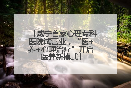 咸宁首家心理专科医院试营业，“医+养+心理治疗”开启医养新模式