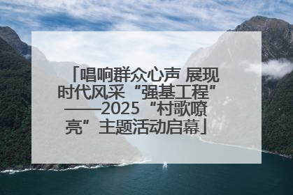 唱响群众心声 展现时代风采“强基工程”——2025“村歌嘹亮”主题活动启幕