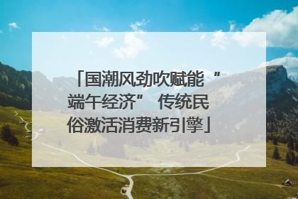 国潮风劲吹赋能“端午经济” 传统民俗激活消费新引擎