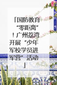 国防教育“零距离”！广州荔湾开展“少年军校学员进军营”活动