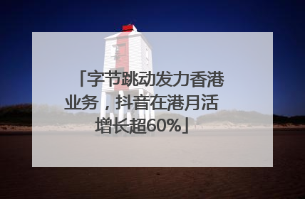 字节跳动发力香港业务，抖音在港月活增长超60%