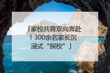家校共育双向奔赴！300余名家长沉浸式“探校”