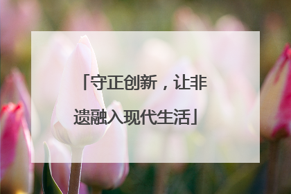 守正创新，让非遗融入现代生活