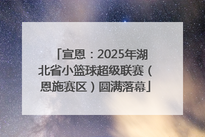 宣恩：2025年湖北省小篮球超级联赛（恩施赛区）圆满落幕