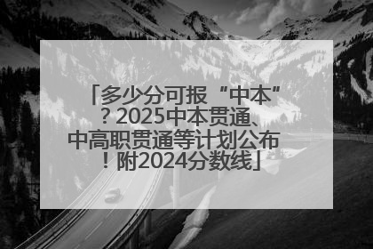 多少分可报“中本”？2025中本贯通、中高职贯通等计划公布！附2024分数线