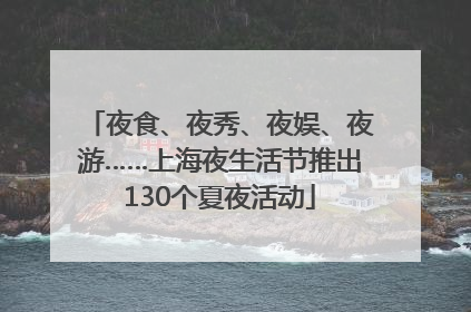 夜食、夜秀、夜娱、夜游……上海夜生活节推出130个夏夜活动